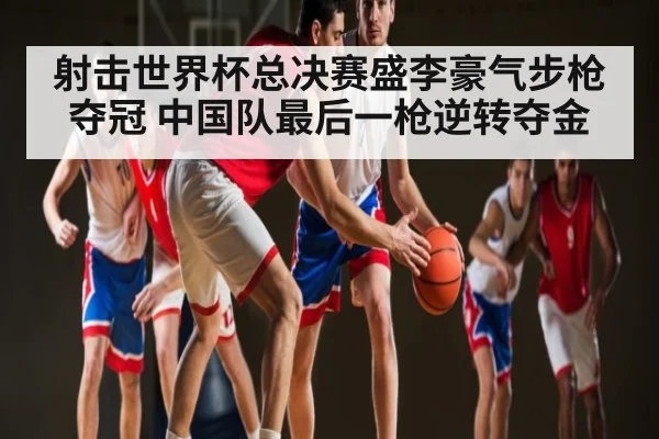 射击世界杯总决赛盛李豪气步枪夺冠 中国队最后一枪逆转夺金 | c7c7.app