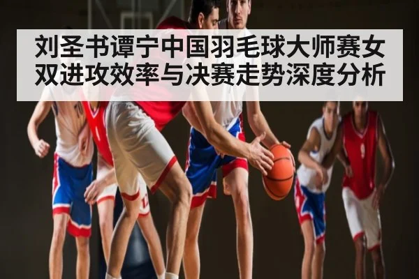 刘圣书谭宁中国羽毛球大师赛女双进攻效率与决赛走势深度分析 | c7c7.app